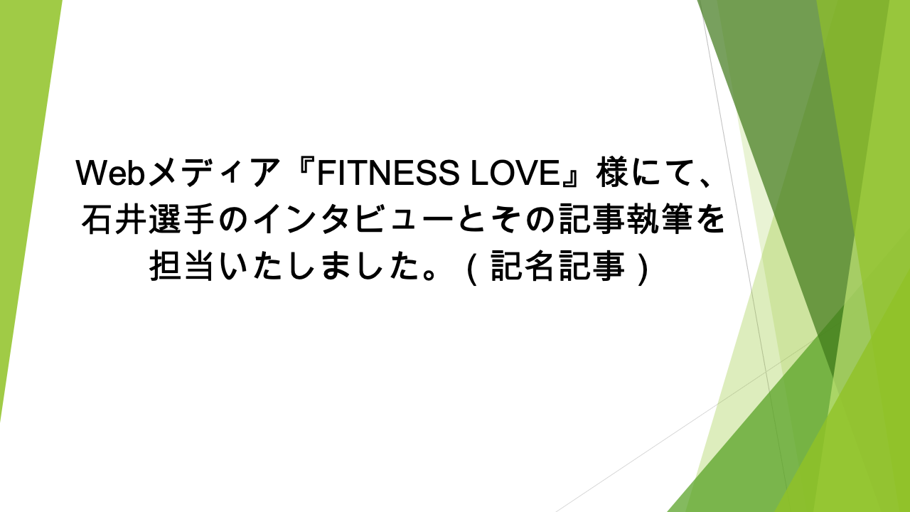 Webメディア『FITNESS LOVE』様にて、石井選手のインタビューとその記事執筆を担当いたしました。（記名記事）