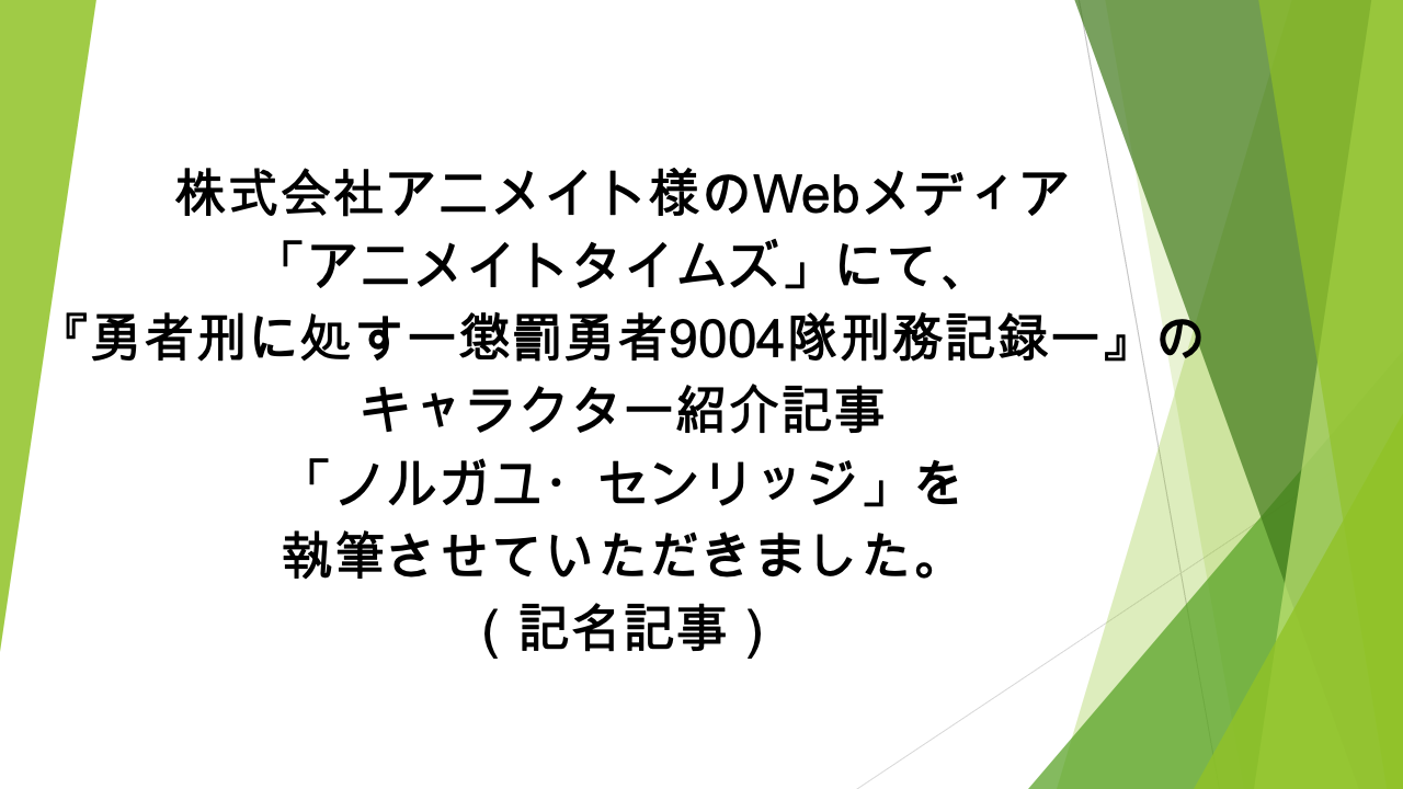 Webメディア「アニメイトタイムズ」様にて、 「『勇者刑に処す 懲罰勇者9004隊刑務記録』ノルガユ・センリッジの情報を一挙に紹介! プロフィールや能力、活躍シーンなどまとめて解説します」の記事の執筆を担当いたしました(記名記事)