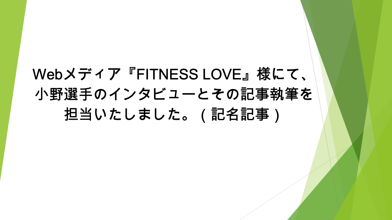 Webメディア『FITNESS LOVE』様にて、小野選手のインタビューとその記事執筆を担当いたしました。(記名記事)