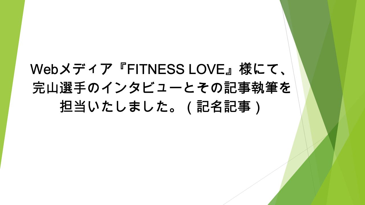 Webメディア『FITNESS LOVE』様にて、完山選手のインタビューとその記事執筆を担当いたしました。（記名記事）