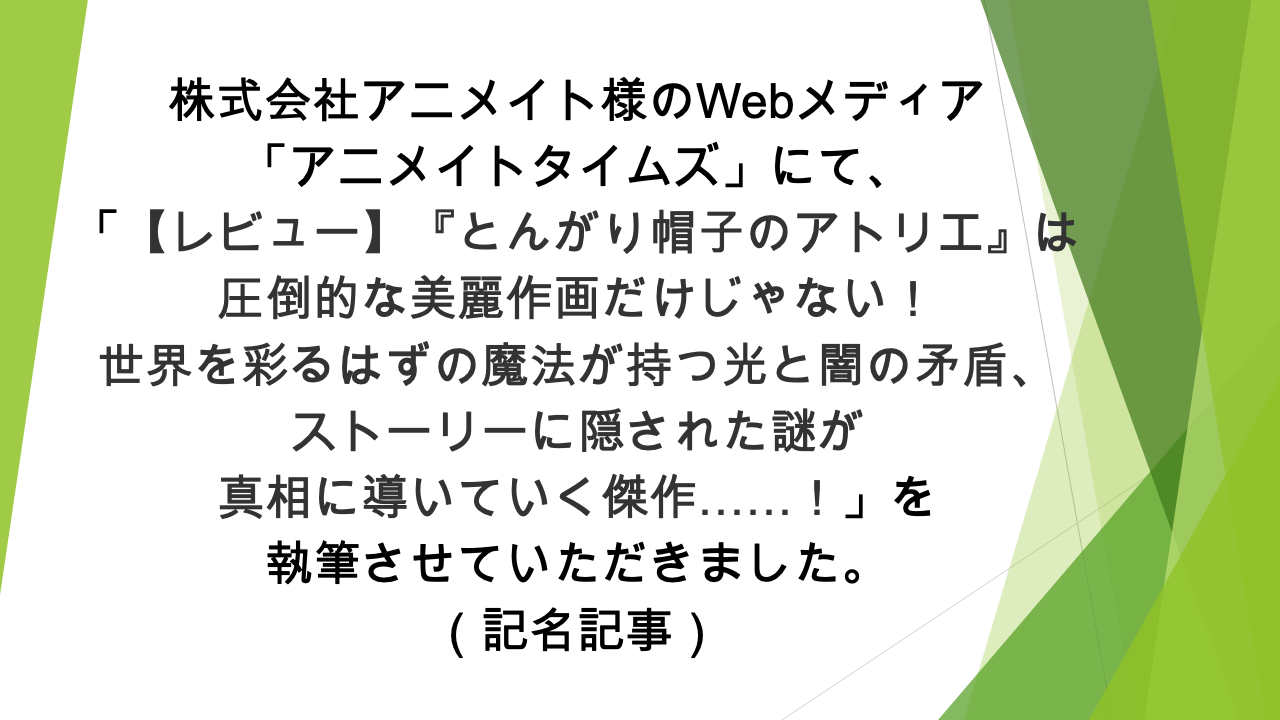 Webメディア「アニメイトタイムズ」様にて、「【レビュー】『とんがり帽子のアトリエ』は圧倒的な美麗作画だけじゃない！ 世界を彩るはずの魔法が持つ光と闇の矛盾、ストーリーに隠された謎が真相に導いていく傑作……！」の記事の執筆を担当いたしました（記名記事）