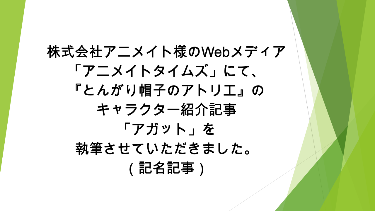 Webメディア「アニメイトタイムズ」様にて、「『とんがり帽子のアトリエ』のアガットの情報を一挙に紹介！　プロフィールや能力、活躍シーンなどまとめて解説します」の記事の執筆を担当いたしました（記名記事）