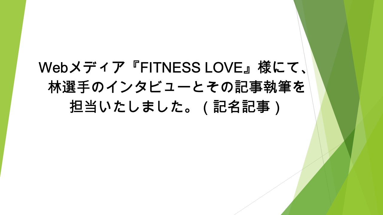 Webメディア『FITNESS LOVE』様にて、林選手のインタビューとその記事執筆を担当いたしました。（記名記事）