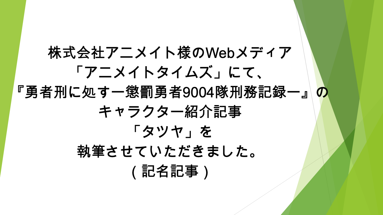 Webメディア「アニメイトタイムズ」様にて、  「『勇者刑に処す　懲罰勇者9004隊刑務記録』タツヤの情報を一挙に紹介！ プロフィールや能力、活躍シーンなどまとめて解説します」の記事の執筆を担当いたしました（記名記事）