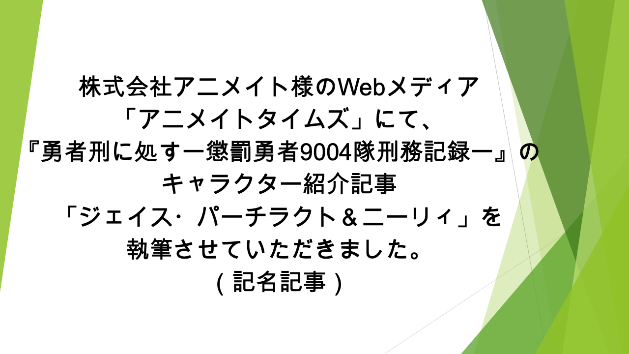Webメディア「アニメイトタイムズ」様にて、  「『勇者刑に処す　懲罰勇者9004隊刑務記録』ジェイス・パーチラクト＆ニーリィの情報を一挙に紹介！ プロフィールや能力、活躍シーンなどまとめて解説します」の記事の執筆を担当いたしました（記名記事）
